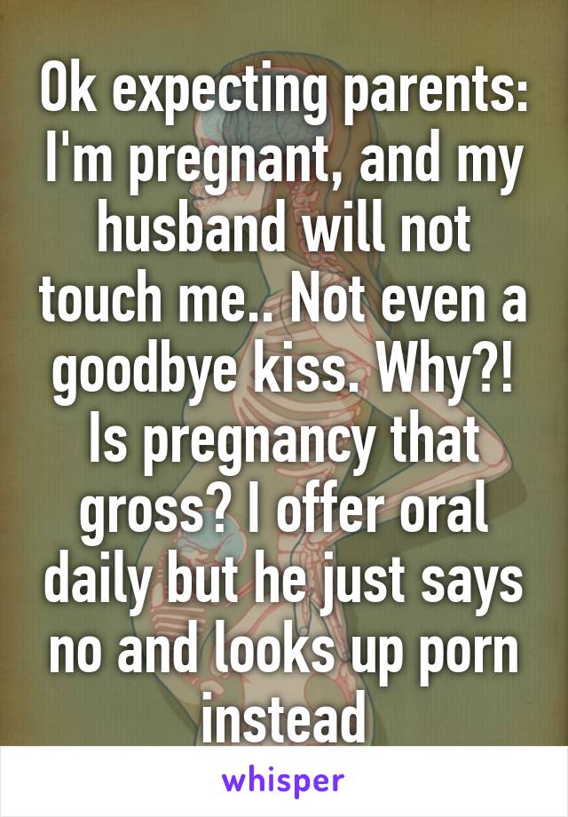 Ok expecting parents: I'm pregnant, and my husband will not touch me.. Not even a goodbye kiss. Why?! Is pregnancy that gross? I offer oral daily but he just says no and looks up porn instead