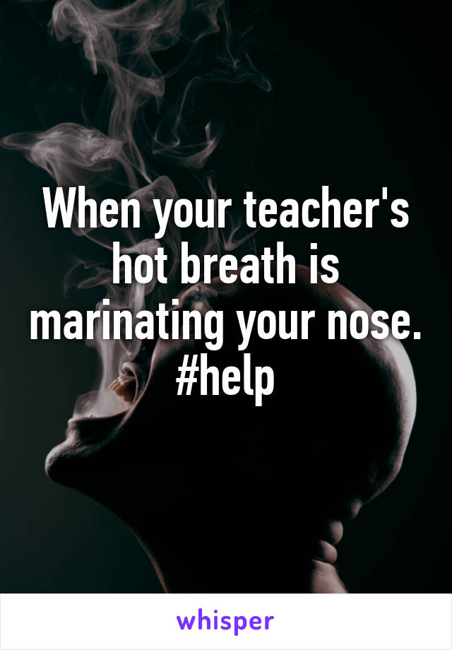 When your teacher's hot breath is marinating your nose. #help
