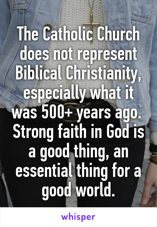 The Catholic Church does not represent Biblical Christianity, especially what it was 500+ years ago.  Strong faith in God is a good thing, an essential thing for a good world.