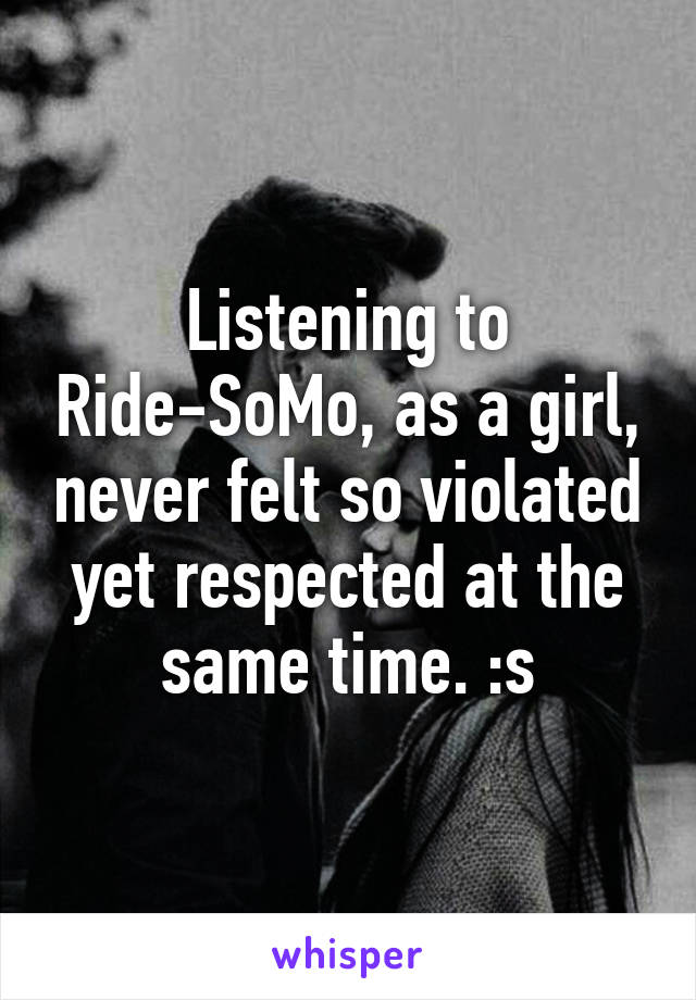 Listening to Ride-SoMo, as a girl, never felt so violated yet respected at the same time. :s