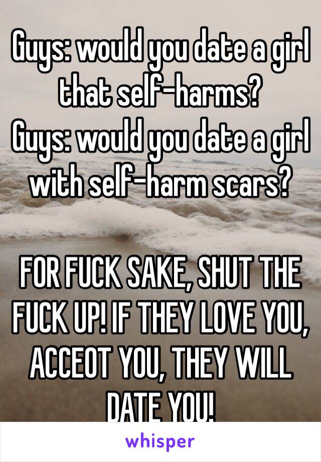 Guys: would you date a girl that self-harms?
Guys: would you date a girl with self-harm scars?

FOR FUCK SAKE, SHUT THE FUCK UP! IF THEY LOVE YOU, ACCEOT YOU, THEY WILL DATE YOU! 