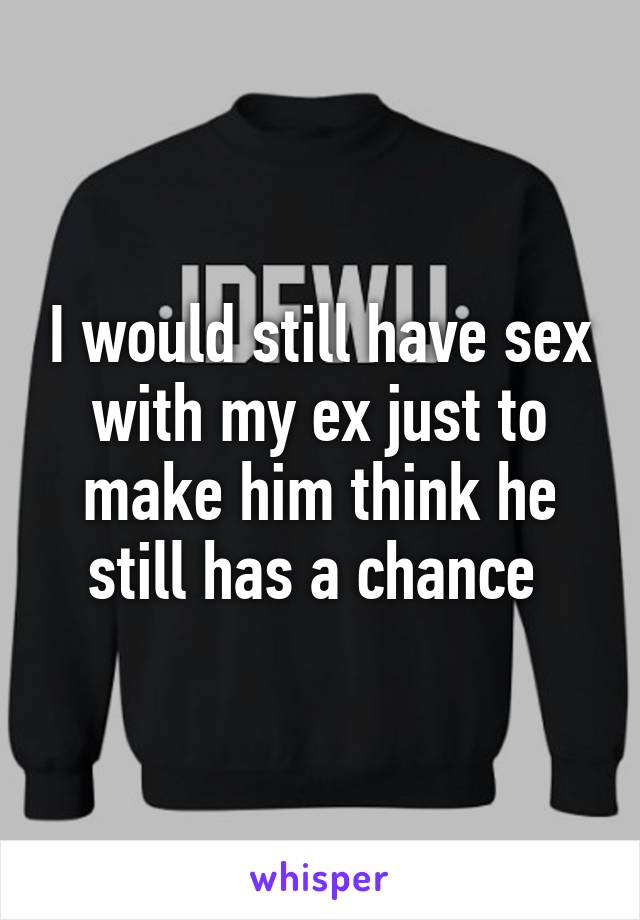 I would still have sex with my ex just to make him think he still has a chance 