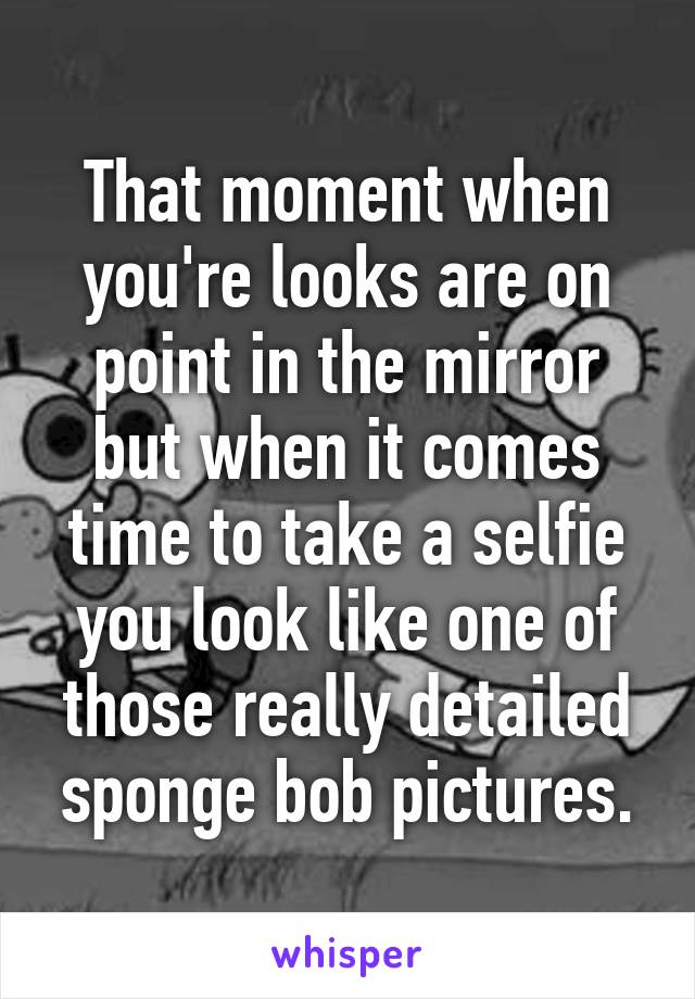 That moment when you're looks are on point in the mirror but when it comes time to take a selfie you look like one of those really detailed sponge bob pictures.