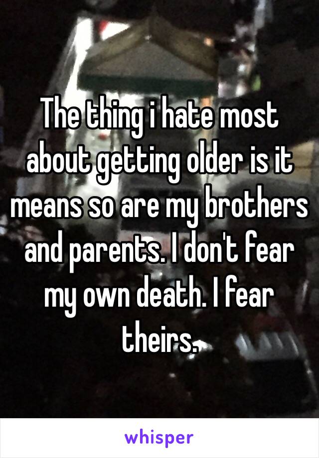 The thing i hate most about getting older is it means so are my brothers and parents. I don't fear my own death. I fear theirs.