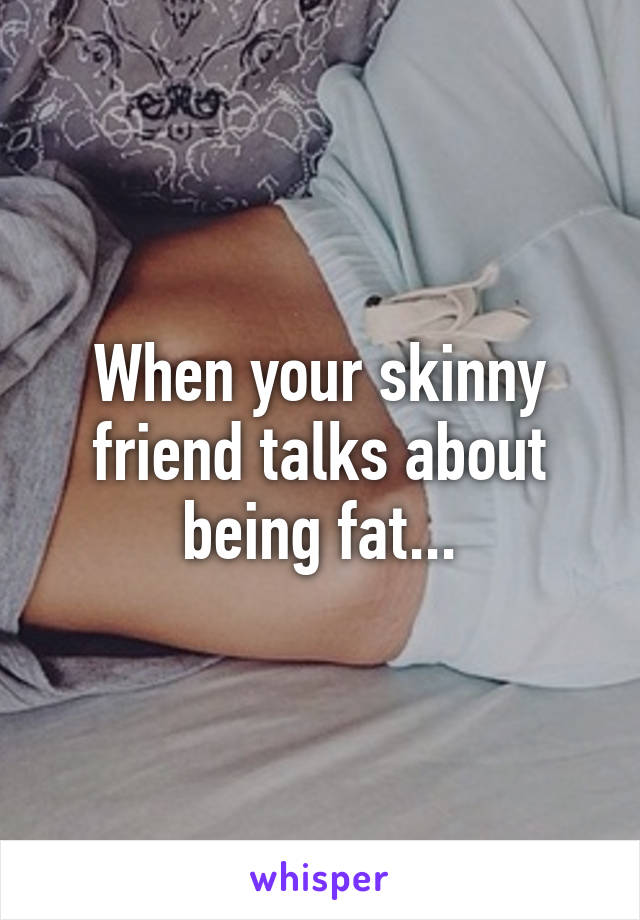 When your skinny friend talks about being fat...