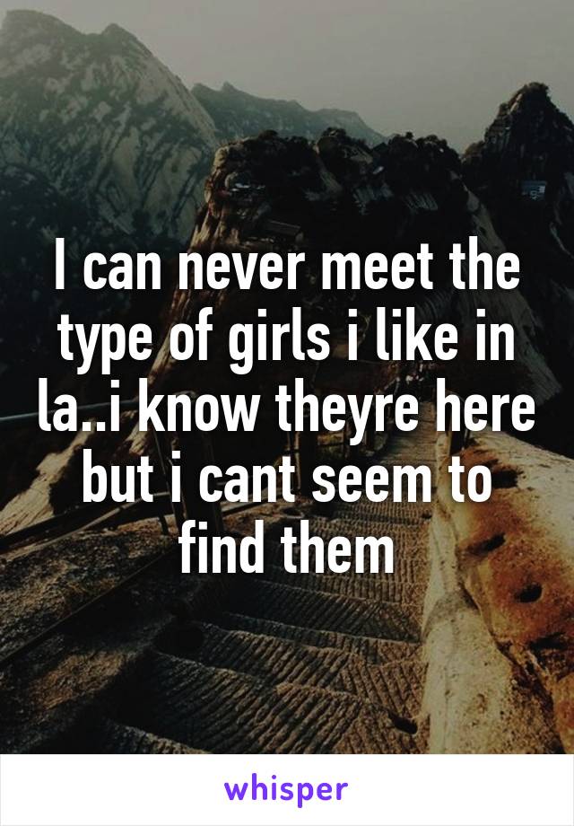 I can never meet the type of girls i like in la..i know theyre here but i cant seem to find them