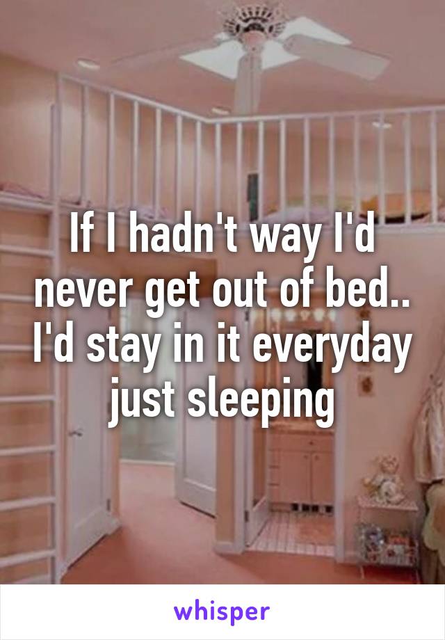 If I hadn't way I'd never get out of bed.. I'd stay in it everyday just sleeping