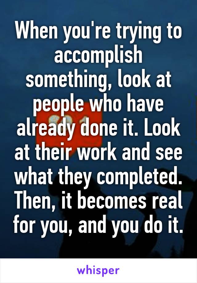 When you're trying to accomplish something, look at people who have already done it. Look at their work and see what they completed. Then, it becomes real for you, and you do it. 