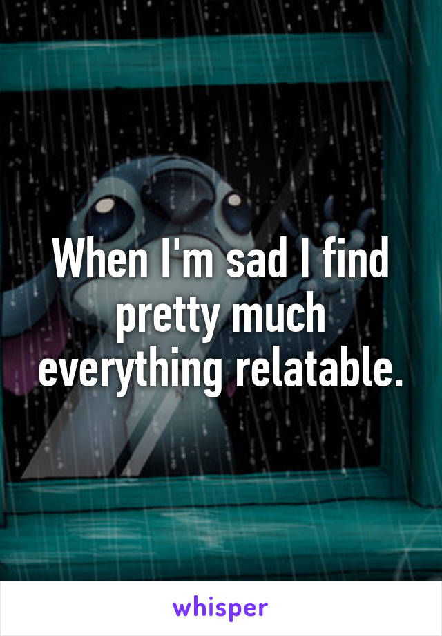 When I'm sad I find pretty much everything relatable.