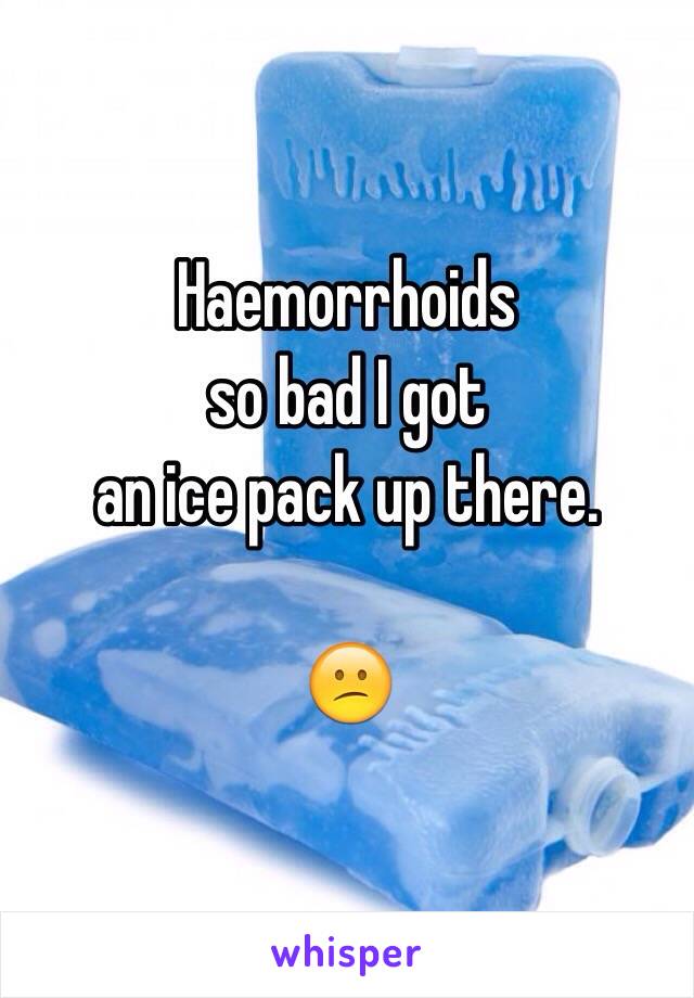 Haemorrhoids
 so bad I got 
an ice pack up there.

😕