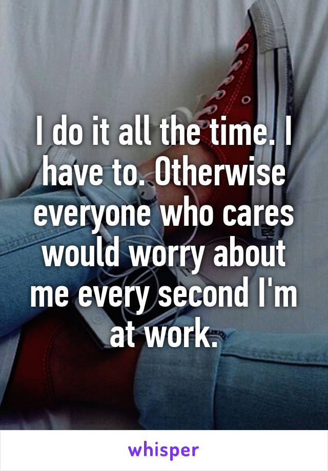 I do it all the time. I have to. Otherwise everyone who cares would worry about me every second I'm at work.