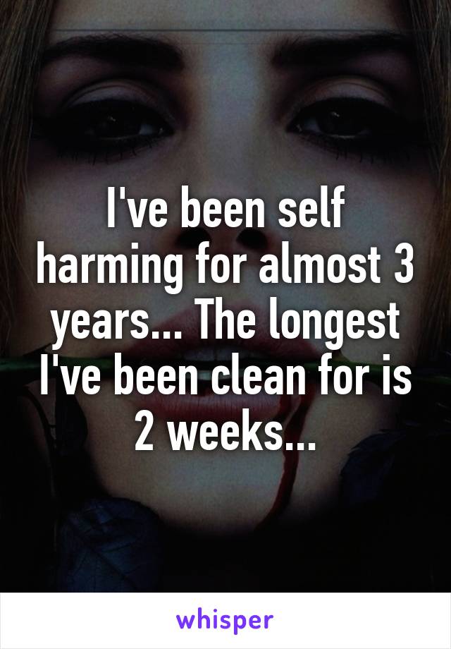 I've been self harming for almost 3 years... The longest I've been clean for is 2 weeks...