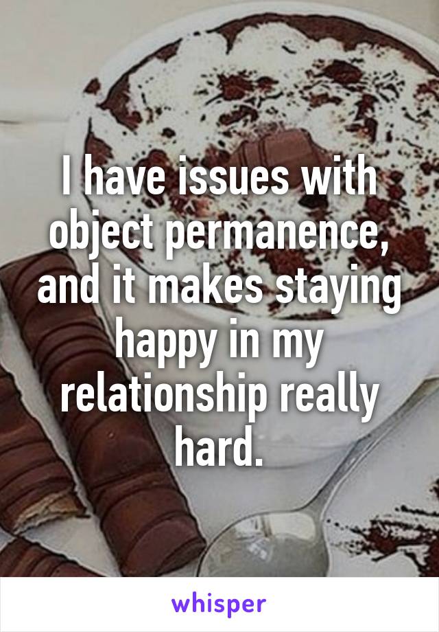 I have issues with object permanence, and it makes staying happy in my relationship really hard.