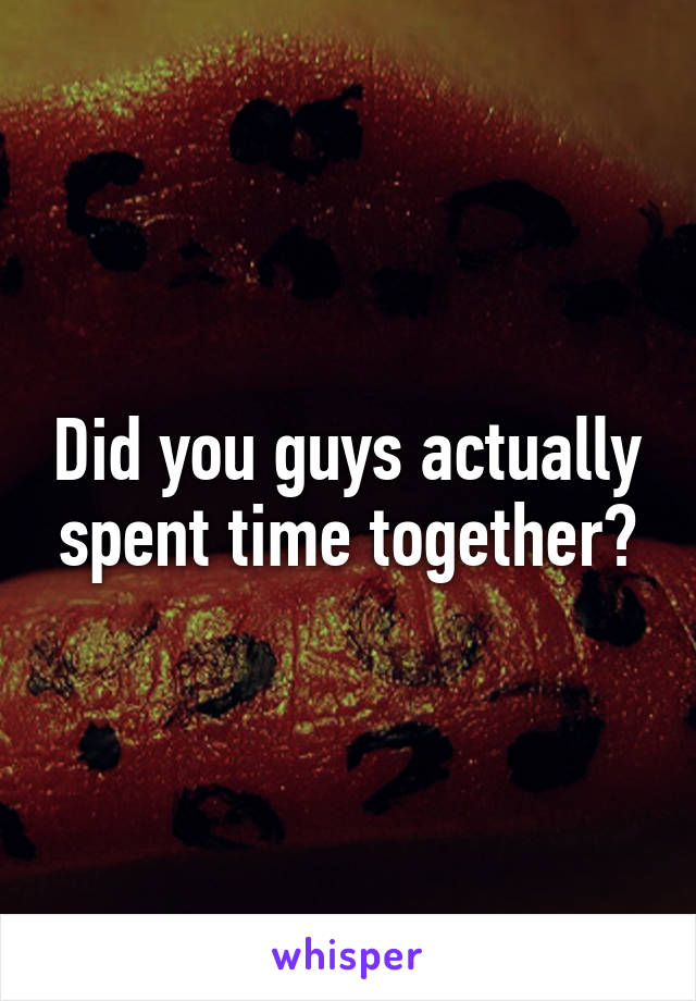 Did you guys actually spent time together?