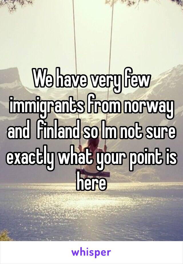 We have very few immigrants from norway and  finland so Im not sure exactly what your point is here