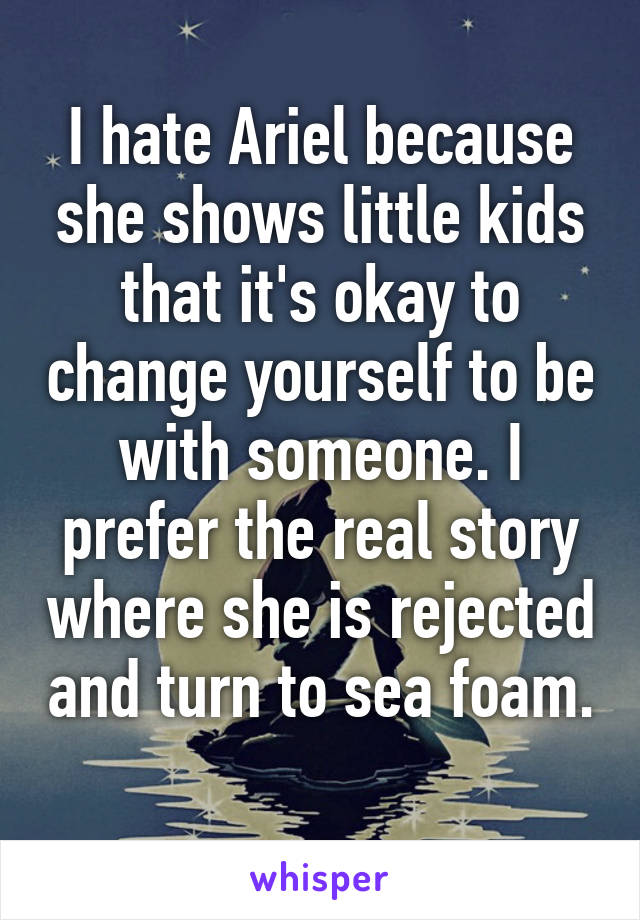 I hate Ariel because she shows little kids that it's okay to change yourself to be with someone. I prefer the real story where she is rejected and turn to sea foam. 