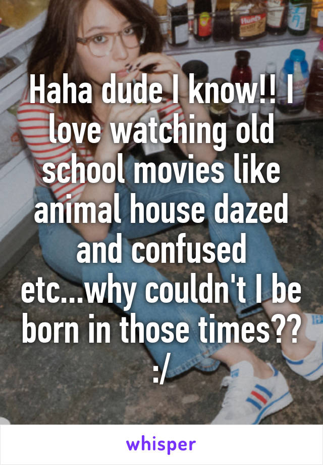 Haha dude I know!! I love watching old school movies like animal house dazed and confused etc...why couldn't I be born in those times?? :/