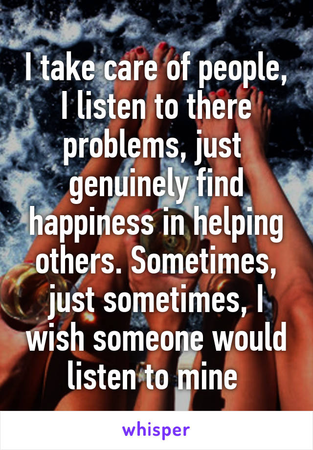 I take care of people, I listen to there problems, just  genuinely find happiness in helping others. Sometimes, just sometimes, I wish someone would listen to mine 