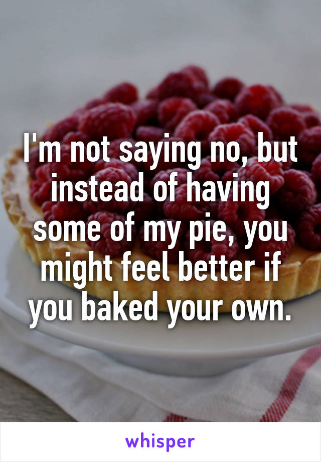 I'm not saying no, but instead of having some of my pie, you might feel better if you baked your own.