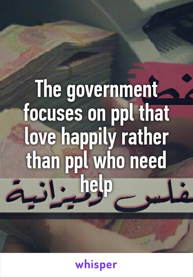 The government focuses on ppl that love happily rather than ppl who need help