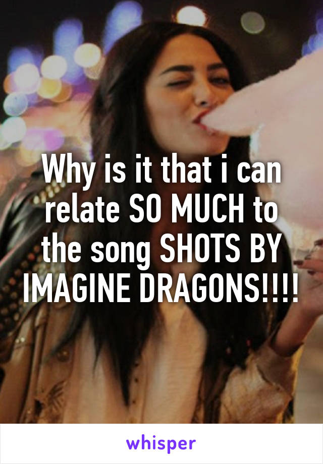 Why is it that i can relate SO MUCH to the song SHOTS BY IMAGINE DRAGONS!!!!