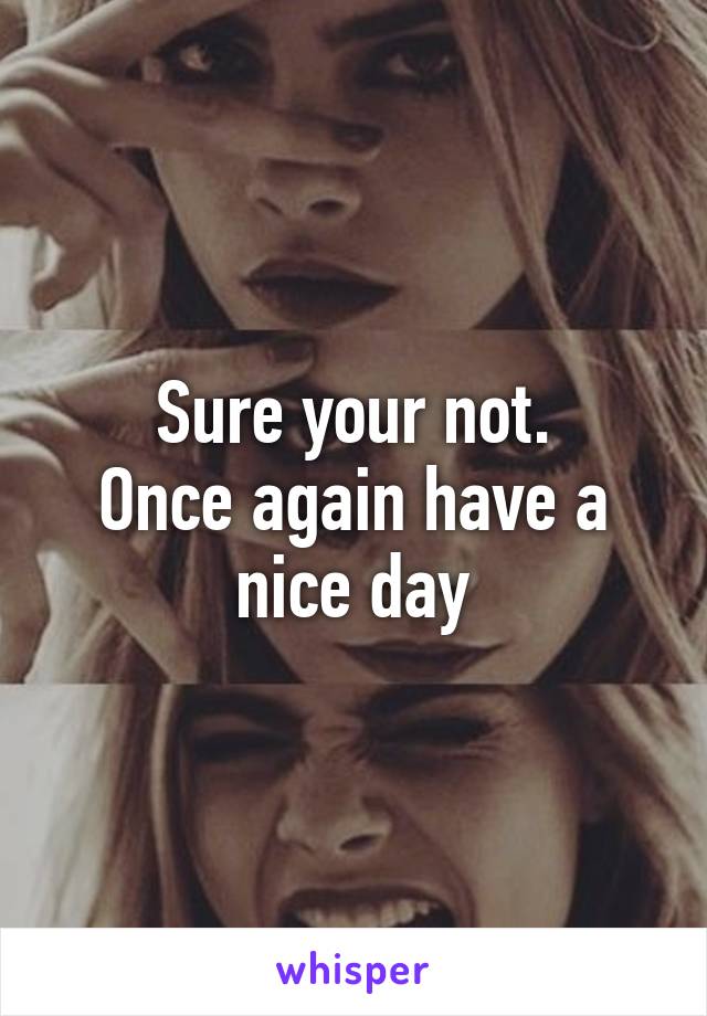 Sure your not.
Once again have a nice day