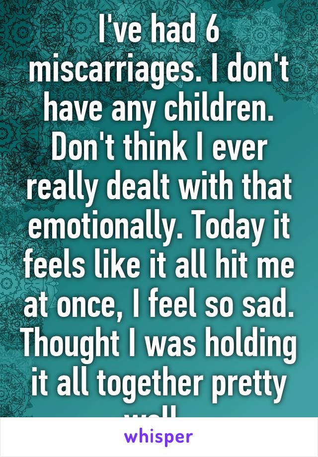 I've had 6 miscarriages. I don't have any children. Don't think I ever really dealt with that emotionally. Today it feels like it all hit me at once, I feel so sad. Thought I was holding it all together pretty well. 