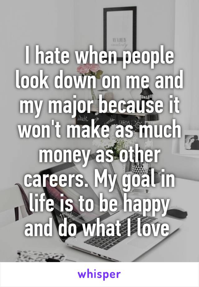 I hate when people look down on me and my major because it won't make as much money as other careers. My goal in life is to be happy and do what I love 