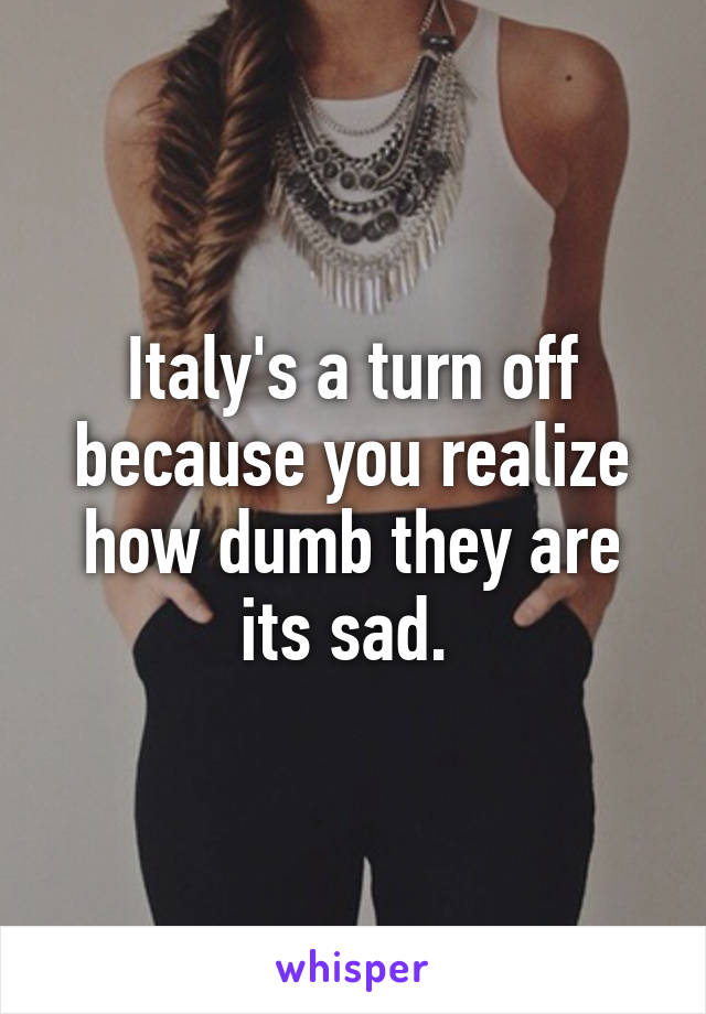 Italy's a turn off because you realize how dumb they are its sad. 