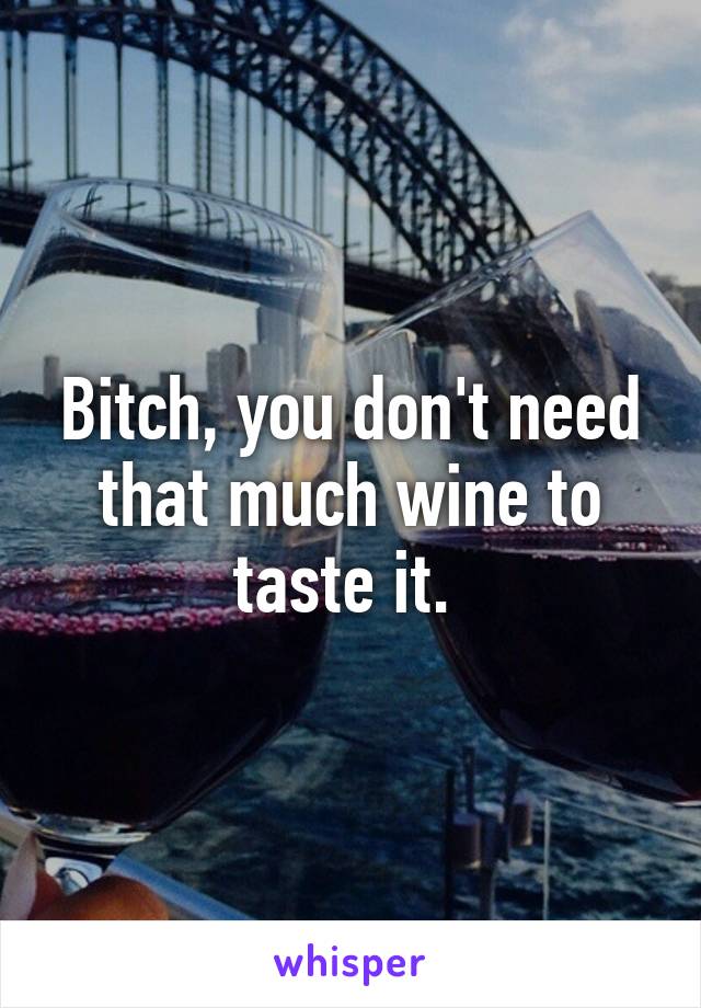 Bitch, you don't need that much wine to taste it. 