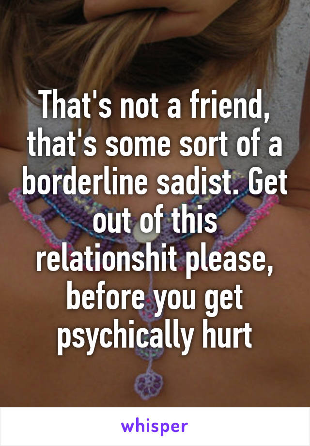 That's not a friend, that's some sort of a borderline sadist. Get out of this relationshit please, before you get psychically hurt