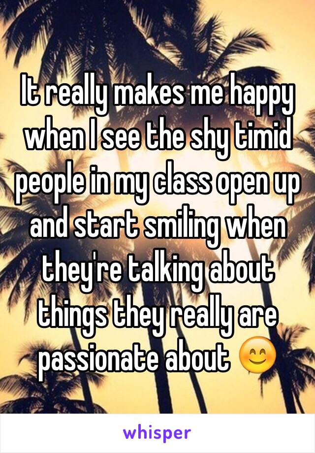 It really makes me happy when I see the shy timid people in my class open up and start smiling when they're talking about things they really are passionate about 😊