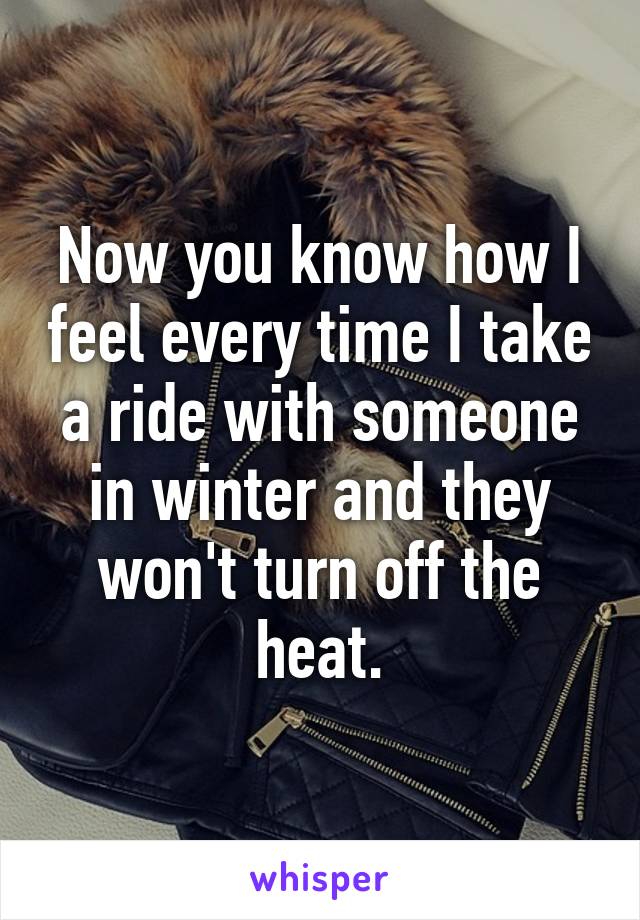 Now you know how I feel every time I take a ride with someone in winter and they won't turn off the heat.