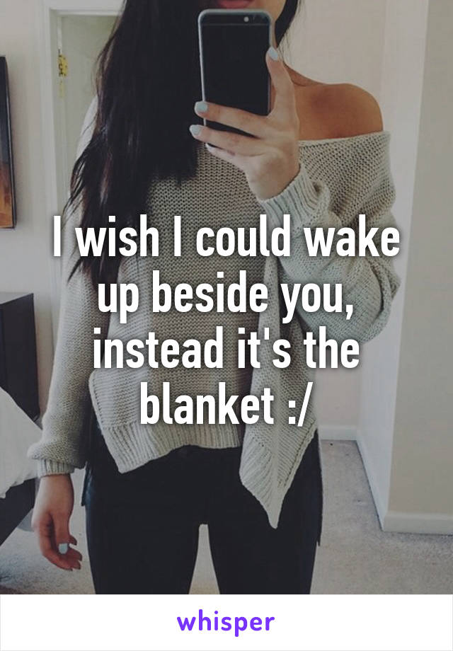 I wish I could wake up beside you, instead it's the blanket :/