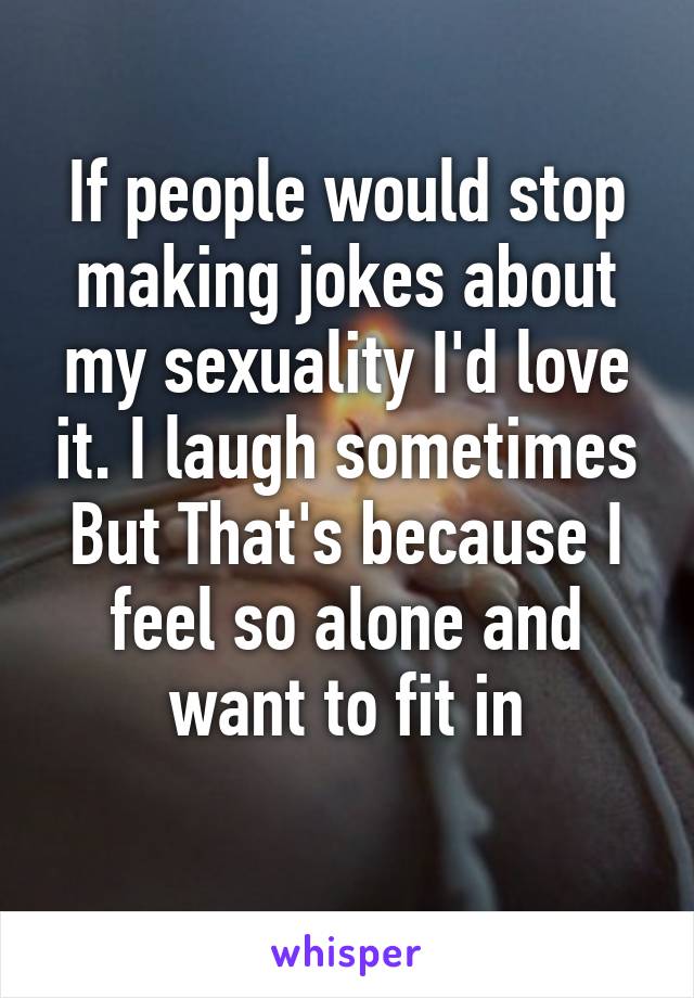 If people would stop making jokes about my sexuality I'd love it. I laugh sometimes
But That's because I feel so alone and want to fit in
