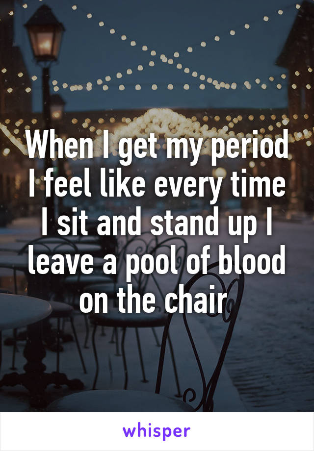 When I get my period I feel like every time I sit and stand up I leave a pool of blood on the chair 