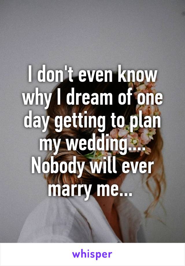 I don't even know why I dream of one day getting to plan my wedding.... Nobody will ever marry me... 