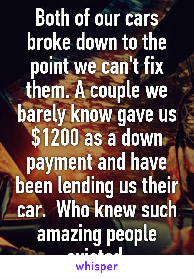 Both of our cars broke down to the point we can't fix them. A couple we barely know gave us $1200 as a down payment and have been lending us their car.  Who knew such amazing people existed.