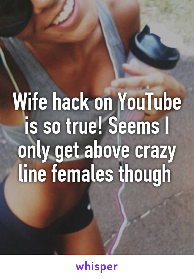 Wife hack on YouTube is so true! Seems I only get above crazy line females though 