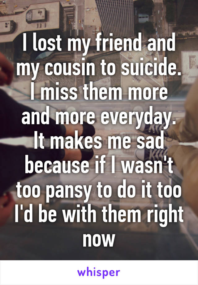 I lost my friend and my cousin to suicide.
I miss them more and more everyday.
It makes me sad because if I wasn't too pansy to do it too I'd be with them right now