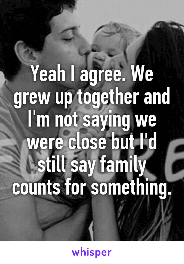 Yeah I agree. We grew up together and I'm not saying we were close but I'd still say family counts for something.