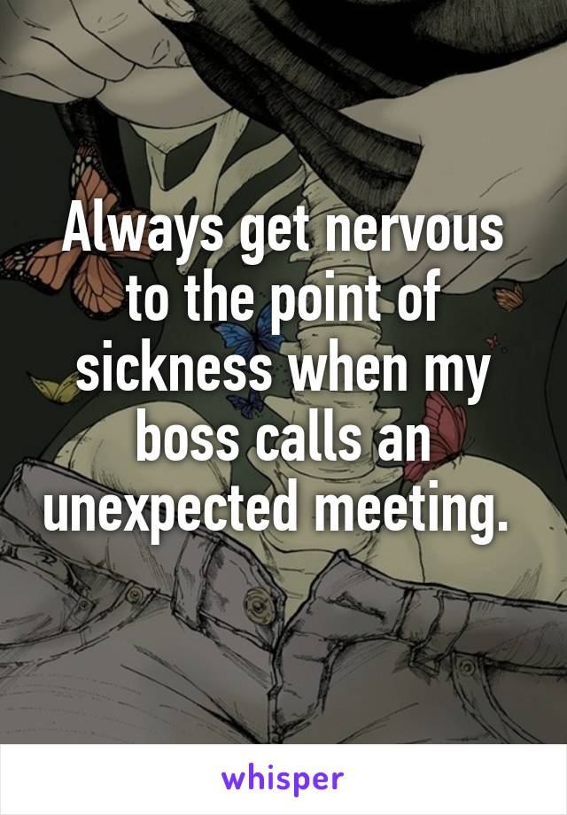 Always get nervous to the point of sickness when my boss calls an unexpected meeting.  