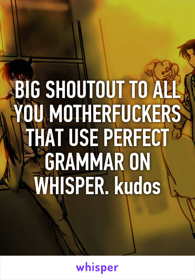 BIG SHOUTOUT TO ALL YOU MOTHERFUCKERS THAT USE PERFECT GRAMMAR ON WHISPER. kudos