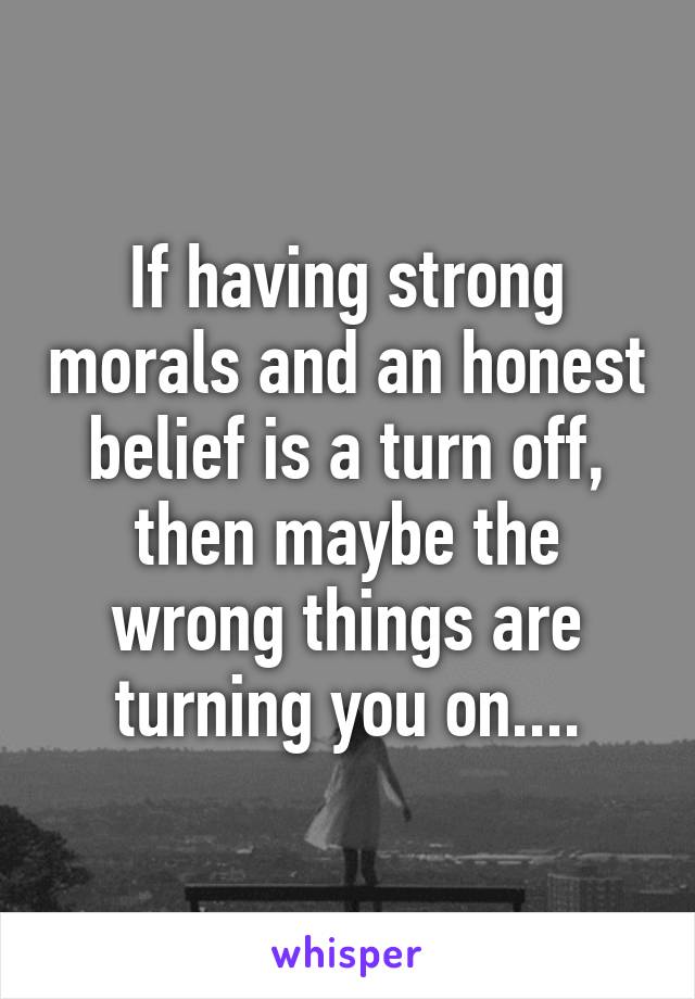 If having strong morals and an honest belief is a turn off, then maybe the wrong things are turning you on....