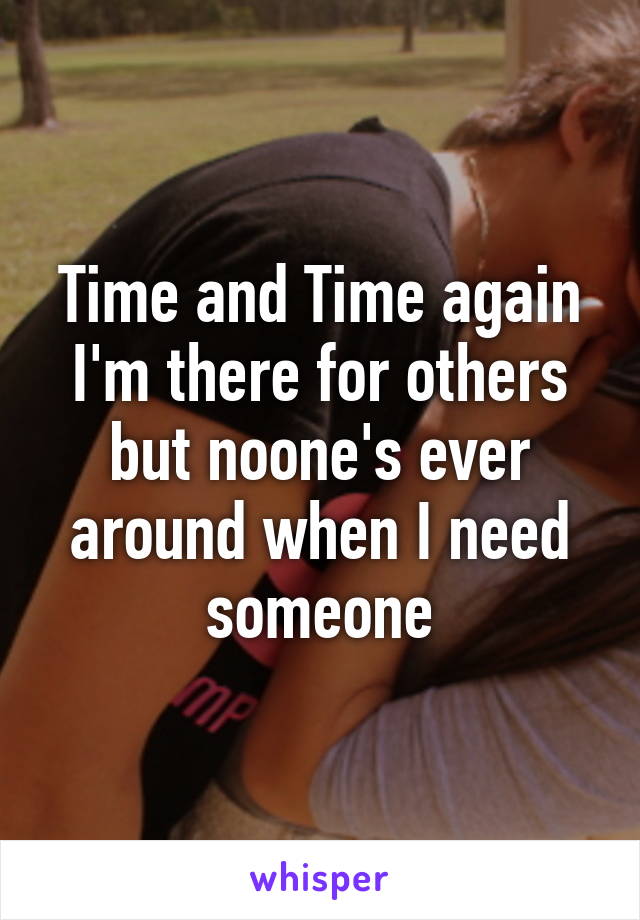 Time and Time again I'm there for others but noone's ever around when I need someone