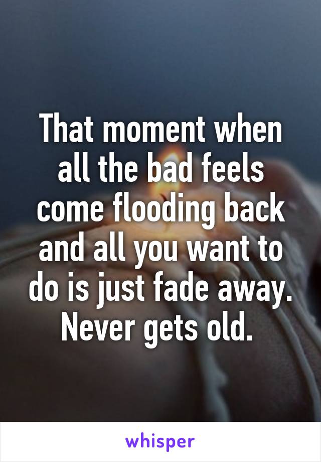 That moment when all the bad feels come flooding back and all you want to do is just fade away. Never gets old. 