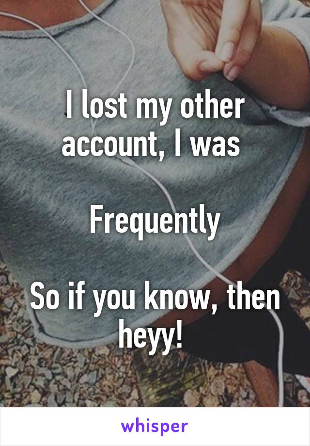 I lost my other account, I was 

Frequently

So if you know, then heyy! 