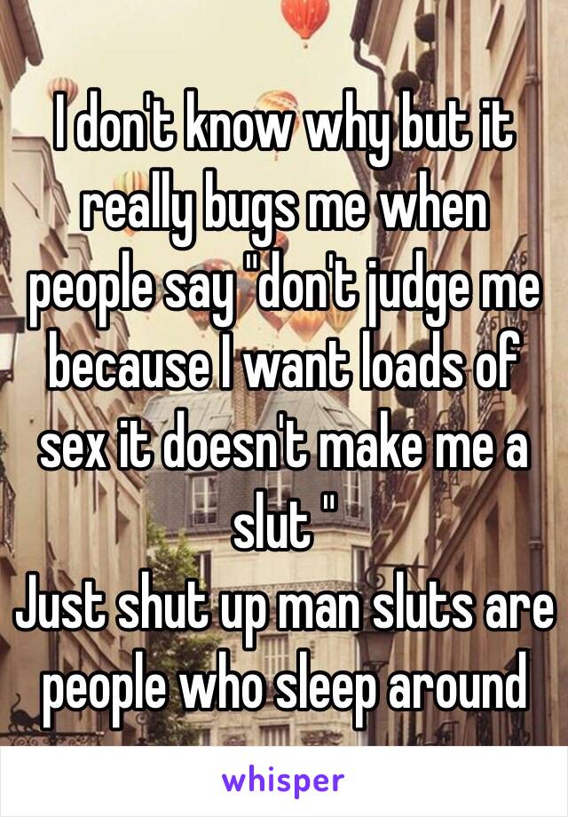 I don't know why but it really bugs me when people say "don't judge me because I want loads of sex it doesn't make me a slut " 
Just shut up man sluts are people who sleep around 