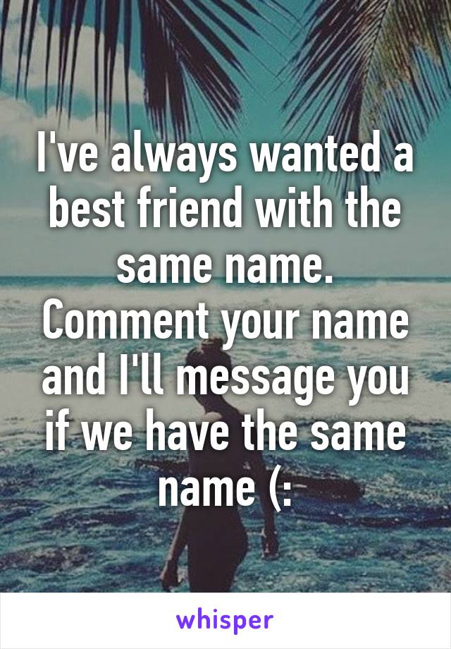 I've always wanted a best friend with the same name. Comment your name and I'll message you if we have the same name (: