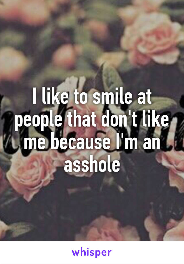 I like to smile at people that don't like me because I'm an asshole